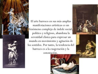 El arte barroco en sus más amplias manifestaciones artísticas es un fenómeno complejo de índole social, político y religioso, abandona la serenidad clásica para expresar un mundo en movimiento y agitación de los sentidos. Por tanto, la tendencia del barroco es a la exageración y la ostentación.  