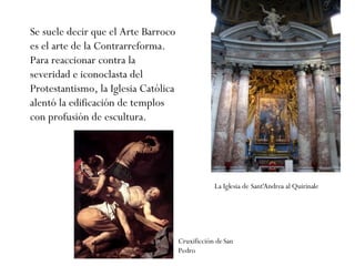 Se suele decir que el Arte Barroco es el arte de la Contrarreforma. Para reaccionar contra la severidad e iconoclasta del Protestantismo, la Iglesia Católica alentó la edificación de templos con profusión de escultura.  Cruxificción de San Pedro La Iglesia de Sant'Andrea al Quirinale   