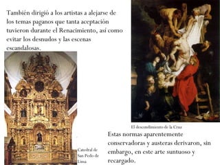 También dirigió a los artistas a alejarse de los temas paganos que tanta aceptación tuvieron durante el Renacimiento, así como evitar los desnudos y las escenas escandalosas. Estas normas aparentemente conservadoras y austeras derivaron, sin embargo, en este arte suntuoso y recargado. Catedral de San Pedo de Lima El descendimiento de la Cruz 