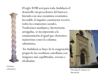 El siglo XVIII será para toda Andalucía el desarrollo sin precedentes del barroco. Iniciado con una coyuntura económica favorable el impulso constructor recorre todos los estamentos sociales. Tradiciones mudéjares, fuertemente arraigadas, se incorporarán a la ornamentación al igual que elementos manieristas como la columna salomónica. En Andalucía se huye de la exageración propia de las esculturas castellanas con imágenes más equilibradas, serenas e idealizadas .  Columna salomónica Parroquia de Sanlucar de Barrameda 