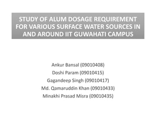 STUDY OF ALUM DOSAGE REQUIREMENT
FOR VARIOUS SURFACE WATER SOURCES IN
  AND AROUND IIT GUWAHATI CAMPUS



           Ankur Bansal (09010408)
           Doshi Param (09010415)
        Gagandeep Singh (09010417)
       Md. Qamaruddin Khan (09010433)
       Minakhi Prasad Misra (09010435)
 
