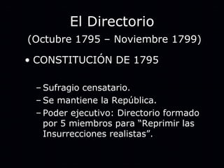 El Directorio   (Octubre 1795 – Noviembre 1799) CONSTITUCIÓN DE 1795 Sufragio censatario. Se mantiene la República. Poder ejecutivo: Directorio formado por 5 miembros para “Reprimir las Insurrecciones realistas”. 