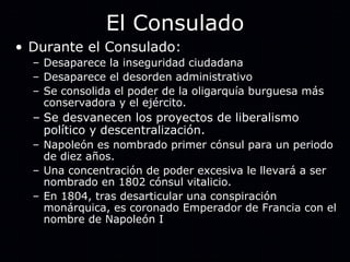 El Consulado Durante el Consulado: Desaparece la inseguridad ciudadana Desaparece el desorden administrativo Se consolida el poder de la oligarquía burguesa más conservadora y el ejército. Se desvanecen los proyectos de liberalismo político y descentralización. Napoleón es nombrado primer cónsul para un periodo de diez años. Una concentración de poder excesiva le llevará a ser nombrado en 1802 cónsul vitalicio. En 1804, tras desarticular una conspiración monárquica, es coronado Emperador de Francia con el nombre de Napoleón I 
