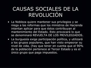 CAUSAS SOCIALES DE LA REVOLUCIÓN La Nobleza quiere mantener sus privilegios y se niega a las reformas que los ministros de Hacienda intentan aplicar para que éstos contribuyan al mantenimiento del Estado. Esto provocará lo que se denominará REVUELTA DE LOS PRIVILEGIADOS. La burguesía exige participación política, y utilizará a los grupos populares, que han visto empeorar su nivel de vida. (hay que tener en cuenta que el 90% de la población pertenece al Tercer Estado y es el único grupo que paga impuestos. 