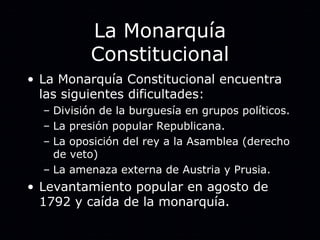La Monarquía Constitucional La Monarquía Constitucional encuentra las siguientes dificultades: División de la burguesía en grupos políticos. La presión popular Republicana. La oposición del rey a la Asamblea (derecho de veto) La amenaza externa de Austria y Prusia. Levantamiento popular en agosto de 1792 y caída de la monarquía. 