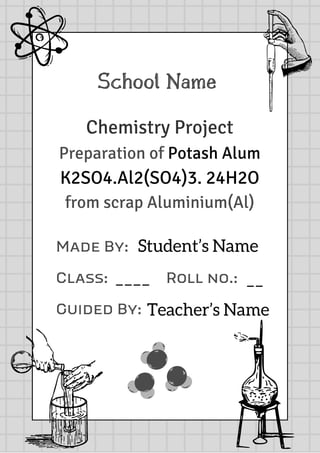 School Name
Chemistry Project
Preparation of Potash Alum
K2SO4.Al2(SO4)3. 24H2O
from scrap Aluminium(Al)
Made By:
Class: Roll no.:
Guided By:
Student’s Name
Teacher’s Name
____ __
 