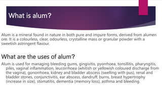 What is alum?
Alum is a mineral found in nature in both pure and impure forms, derived from alumen
ore. It is a colourless, clear, odourless, crystalline mass or granular powder with a
sweetish astringent flavour.
What are the uses of alum?
Alum is used for managing bleeding gums, gingivitis, pyorrhoea, tonsillitis, pharyngitis,
piles, vaginal inflammation, leucorrhoea (whitish or yellowish coloured discharge from
the vagina), gonorrhoea, kidney and bladder abscess (swelling with pus), renal and
bladder stones, conjunctivitis, ear abscess, dandruff, burns, breast hypertrophy
(increase in size), stomatitis, dementia (memory loss), asthma and bleeding.
 