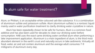 Is alum safe for water treatment?
Alum, or Phitkari, is an acceptable white-coloured salt-like substance. It is a combination
of aluminium sulfate and potassium sulfate. Alum (aluminium sulfate) is a nontoxic liquid
mainly used in water purification treatment to clarify drinking water crystalline in nature.
Alum has been repeatedly shown to be safe for humans. Alum is a common food
additive and has also been used for decades to clean our drinking water before
consumption. HAB uses the exact same drinking water certified alum when preforming a
lake improvement application. Aluminum is a main ingredient of alum, is the third most
abundant element in the earth’s crust and naturally occurs in lake sediments. Virtually all
food, water, air and soil contain aluminum and the average adult consumes 7-9
milligrams of aluminum every day.
 
