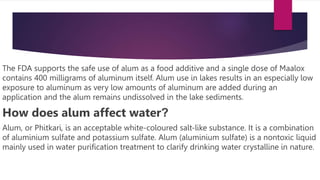 The FDA supports the safe use of alum as a food additive and a single dose of Maalox
contains 400 milligrams of aluminum itself. Alum use in lakes results in an especially low
exposure to aluminum as very low amounts of aluminum are added during an
application and the alum remains undissolved in the lake sediments.
How does alum affect water?
Alum, or Phitkari, is an acceptable white-coloured salt-like substance. It is a combination
of aluminium sulfate and potassium sulfate. Alum (aluminium sulfate) is a nontoxic liquid
mainly used in water purification treatment to clarify drinking water crystalline in nature.
 