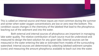 This is called an internal source and these inputs are most common during the summer
and winter when water oxygen concentrations are low or zero near the bottom. This
condition causes changes in the chemistry of the lakebed that lead to the phosphorus
leaching out of the sediment and into the water.
Both external and internal sources of phosphorus are important in managing
lake water quality. The relative contribution of each source must be understood and
measured to design the best solution for any given lake. External sources can be
measured in the water entering the lake or estimated from models of the surrounding
watershed. Internal sources are determined by collecting lakebed sediment samples
(cores) and measuring the amount phosphorus available to leach out into the water.
 