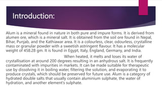 Introduction:
Alum is a mineral found in nature in both pure and impure forms. It is derived from
alumen ore, which is a mineral salt. It is obtained from the soil ore found in Nepal,
Bihar, Punjab, and the Kathiawar area. It is a colourless, clear, odourless, crystalline
mass or granular powder with a sweetish astringent flavour. It has a molecular
weight of 458.28 gm. It is found in Egypt, Italy, England, Germany, and India.
When heated, it melts and loses its water of
crystallisation at around 200 degrees resulting in an anhydrous salt. It is frequently
contaminated with impurities in markets. It can be made suitable for therapeutic
use by dissolving it in boiling water, filtering the solution, and evaporating it to
produce crystals, which should be preserved for future use. Alum is a category of
hydrated double salts that usually contain aluminium sulphate, the water of
hydration, and another element’s sulphate.
 
