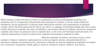 When heated, it melts and loses its water of crystallisation at around 200 degrees resulting in an
anhydrous salt. It is frequently contaminated with impurities in markets. It can be made suitable for
therapeutic use by dissolving it in boiling water, filtering the solution, and evaporating it to produce
crystals, which should be preserved for future use. Alum is a category of hydrated double salts that usually
contain aluminium sulphate, the water of hydration, and another element’s sulphate. Aluminium potassium
sulphate, also known as potassium alum or potash alum, is the most commercially important alum. It is
made by evaporating a solution of aluminium sulphate and potassium sulphate in water.
With the sulphates of sodium, ammonia, cesium, silver,
rubidium, thallium, hydrazine, hydroxylamine, numerous organic amines, and potentially lithium,
aluminium sulphate can produce alums. Aluminium sulphate can also be replaced by sulphates of trivalent
iron, chromium, manganese, cobalt, gallium, titanium, vanadium, iridium, rhodium, and indium.
 