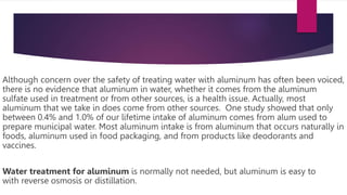 Although concern over the safety of treating water with aluminum has often been voiced,
there is no evidence that aluminum in water, whether it comes from the aluminum
sulfate used in treatment or from other sources, is a health issue. Actually, most
aluminum that we take in does come from other sources. One study showed that only
between 0.4% and 1.0% of our lifetime intake of aluminum comes from alum used to
prepare municipal water. Most aluminum intake is from aluminum that occurs naturally in
foods, aluminum used in food packaging, and from products like deodorants and
vaccines.
Water treatment for aluminum is normally not needed, but aluminum is easy to
with reverse osmosis or distillation.
 