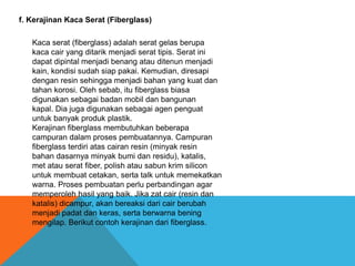 f. Kerajinan Kaca Serat (Fiberglass)
Kaca serat (fiberglass) adalah serat gelas berupa
kaca cair yang ditarik menjadi serat tipis. Serat ini
dapat dipintal menjadi benang atau ditenun menjadi
kain, kondisi sudah siap pakai. Kemudian, diresapi
dengan resin sehingga menjadi bahan yang kuat dan
tahan korosi. Oleh sebab, itu fiberglass biasa
digunakan sebagai badan mobil dan bangunan
kapal. Dia juga digunakan sebagai agen penguat
untuk banyak produk plastik.
Kerajinan fiberglass membutuhkan beberapa
campuran dalam proses pembuatannya. Campuran
fiberglass terdiri atas cairan resin (minyak resin
bahan dasarnya minyak bumi dan residu), katalis,
met atau serat fiber, polish atau sabun krim silicon
untuk membuat cetakan, serta talk untuk memekatkan
warna. Proses pembuatan perlu perbandingan agar
memperoleh hasil yang baik. Jika zat cair (resin dan
katalis) dicampur, akan bereaksi dari cair berubah
menjadi padat dan keras, serta berwarna bening
mengilap. Berikut contoh kerajinan dari fiberglass.
 