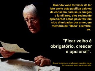 Quando você terminar de ler isto envie esta pacífica palavra de conselho para seus amigos e familiares, eles realmente apreciarão! Estas palavras têm sido divulgadas por amor, em memória de "Rosa" e lembre-se:  "Ficar velho é obrigatório, crescer é opcional".   Se você leu isso com o coração estará mais sábio, mas se leu com a mente, estará apenas mais velho . 