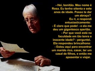 - Hei, bonitão. Meu nome é Rosa. Eu tenho oitenta e sete anos de idade. Posso te dar um abraço?  Eu ri, e respondi entusiasticamente:  - É claro que pode! - e ela me deu um gigantesco apertão.  - Por que você está na faculdade em tão tenra e inocente idade? - perguntei.  Ela respondeu brincalhona:  - Estou aqui para encontrar um marido rico, casar, ter um casal de filhos, e então me aposentar e viajar.  