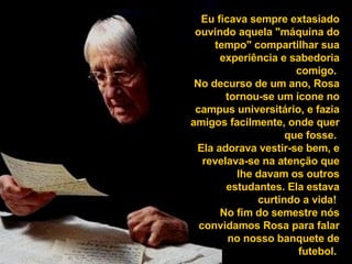 Eu ficava sempre extasiado ouvindo aquela "máquina do tempo" compartilhar sua experiência e sabedoria comigo.  No decurso de um ano, Rosa tornou-se um ícone no campus universitário, e fazia amigos facilmente, onde quer que fosse.  Ela adorava vestir-se bem, e revelava-se na atenção que lhe davam os outros estudantes. Ela estava curtindo a vida!  No fim do semestre nós convidamos Rosa para falar no nosso banquete de futebol.  