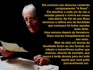 Ela concluiu seu discurso cantando corajosamente "A Rosa".  Ela desafiou a cada um de nós a estudar poesia e vivê-la em nossa vida diária. No fim do ano Rosa terminou o último ano da faculdade que começou há todos aqueles anos atrás.  Uma semana depois da formatura, Rosa morreu tranqüilamente em seu sono.  Mais de dois mil alunos da faculdade foram ao seu funeral, em tributo à maravilhosa mulher que ensinou, através de exemplo, que nunca é tarde demais para ser tudo aquilo que você pode provavelmente ser.   