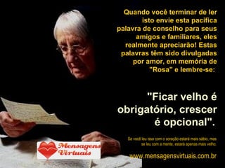 Quando você terminar de ler isto envie esta pacífica palavra de conselho para seus amigos e familiares, eles realmente apreciarão! Estas palavras têm sido divulgadas por amor, em memória de "Rosa" e lembre-se:  "Ficar velho é obrigatório, crescer é opcional".   Se você leu isso com o coração estará mais sábio, mas se leu com a mente, estará apenas mais velho . www.mensagensvirtuais.com.br 