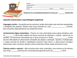 Escola: _________________________________________________________
                                Professor (a): ____________________________________________________
                                Aluno (a): _______________________________________________________
                                Série: _________________________ Turma ________ Turno: _____________


      Simone Helen Drumond   PARECER DE ACOMPANHAMENTO ESCOLAR - ______ BIMESTRE


Aspectos relacionados à aprendizagem (cognitivo)

Linguagem escrita – Sua grafia precisa continuar sendo estimulada, pois está tem prejudicado
a ortografia das palavras. Muitas vezes ouço entende-se o que ________________ escreve,
pois sua grafia, dependendo do seu estado de humor.

Conhecimento lógico-matemático – Precisa ser mais estimulada acerca desta disciplina, pois
na _________º série todo trabalho de forma concreta de adicionar e subtrair parece ter se
perdido no emocional conturbado que a aluna encontra-se. Ainda ________________º série
ela tem dificuldade em desenvolver atividades de adição e subtração. Quanto a multiplicação
e noção concreta de divisão ( trabalhadas somente nesta série ), a aluna pouco consegue
desenvolver estes conceitos, devido a leitura soletrada e faltas, baixo estimulo em casa.

Ciências sociais e naturais – Não assimilou bem estes conteúdos, nem mesmo os de ciências
que neste _______ bimestre foi o encantamento geral da turma de _________º série.

Assinatura dos responsáveis: _______________________________________________________________________
 