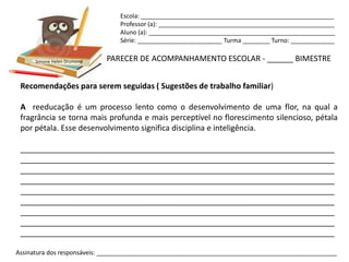 Escola: _________________________________________________________
                                Professor (a): ____________________________________________________
                                Aluno (a): _______________________________________________________
                                Série: _________________________ Turma ________ Turno: _____________


      Simone Helen Drumond   PARECER DE ACOMPANHAMENTO ESCOLAR - ______ BIMESTRE


 Recomendações para serem seguidas ( Sugestões de trabalho familiar)

 A reeducação é um processo lento como o desenvolvimento de uma flor, na qual a
 fragrância se torna mais profunda e mais perceptível no florescimento silencioso, pétala
 por pétala. Esse desenvolvimento significa disciplina e inteligência.

 ________________________________________________________________________
 ________________________________________________________________________
 ________________________________________________________________________
 ________________________________________________________________________
 ________________________________________________________________________
 ________________________________________________________________________
 ________________________________________________________________________
 ________________________________________________________________________
 ________________________________________________________________________

Assinatura dos responsáveis: _______________________________________________________________________
 
