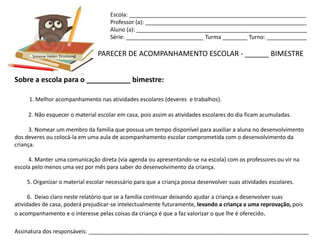 Escola: _________________________________________________________
                                     Professor (a): ____________________________________________________
                                     Aluno (a): _______________________________________________________
                                     Série: _________________________ Turma ________ Turno: _____________


      Simone Helen Drumond      PARECER DE ACOMPANHAMENTO ESCOLAR - ______ BIMESTRE


Sobre a escola para o ___________ bimestre:

     1. Melhor acompanhamento nas atividades escolares (deveres e trabalhos).

     2. Não esquecer o material escolar em casa, pois assim as atividades escolares do dia ficam acumuladas.

      3. Nomear um membro da família que possua um tempo disponível para auxiliar a aluna no desenvolvimento
dos deveres ou colocá-la em uma aula de acompanhamento escolar comprometida com o desenvolvimento da
criança.

     4. Manter uma comunicação direta (via agenda ou apresentando-se na escola) com os professores ou vir na
escola pelo menos uma vez por mês para saber do desenvolvimento da criança.

    5. Organizar o material escolar necessário para que a criança possa desenvolver suas atividades escolares.

      6. Deixo claro neste relatório que se a família continuar deixando ajudar a criança a desenvolver suas
atividades de casa, poderá prejudicar-se intelectualmente futuramente, levando a criança a uma reprovação, pois
o acompanhamento e o interesse pelas coisas da criança é que a faz valorizar o que lhe é oferecido.

Assinatura dos responsáveis: _______________________________________________________________________
 
