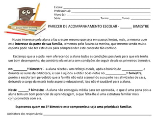 Escola: _________________________________________________________
                                Professor (a): ____________________________________________________
                                Aluno (a): _______________________________________________________
                                Série: _________________________ Turma ________ Turno: _____________


      Simone Helen Drumond   PARECER DE ACOMPANHAMENTO ESCOLAR - ______ BIMESTRE


   Nosso interesse pela aluna a faz crescer mesmo que seja em passos lentos, mais, a mesma quer
este interesse da parte de sua família, tememos pelo futuro da menina, que mesmo sendo muito
esperta pode não ter estrutura para compreender este contexto tão confuso.

  Esclareço que a escola vem oferecendo a aluna todas as condições possíveis para que ela tenha
um bom desempenho, do contrário ela estaria sem condições de seguir desde os primeiros bimestre.

No ________º bimestre - a aluna recebeu um reforço escola, após o horário de ____________ e
durante as aulas de biblioteca, e isso a ajudou a obter boas notas no ____________º bimestre,
porém a escola tem percebido que a família não está assumindo sua parte nas atividades de casa,
deixando a cargo da escola todo aspecto educacional, isso não é saudável para a aluna.

Neste ______º bimestre - A aluna não conseguiu média para ser aprovada, o que é uma pena pois a
aluna tem um bom potencial de aprendizagem, o que falta-lhe é uma estrutura familiar mais
comprometida com ela.

     Esperamos quem no 3º bimestre este compromisso seja uma prioridade familiar.
Assinatura dos responsáveis: _______________________________________________________________________
 