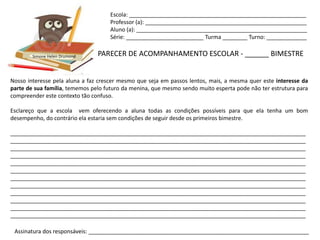 Escola: _________________________________________________________
                                    Professor (a): ____________________________________________________
                                    Aluno (a): _______________________________________________________
                                    Série: _________________________ Turma ________ Turno: _____________


        Simone Helen Drumond    PARECER DE ACOMPANHAMENTO ESCOLAR - ______ BIMESTRE


Nosso interesse pela aluna a faz crescer mesmo que seja em passos lentos, mais, a mesma quer este interesse da
parte de sua família, tememos pelo futuro da menina, que mesmo sendo muito esperta pode não ter estrutura para
compreender este contexto tão confuso.

Esclareço que a escola vem oferecendo a aluna todas as condições possíveis para que ela tenha um bom
desempenho, do contrário ela estaria sem condições de seguir desde os primeiros bimestre.

_______________________________________________________________________________________________
_______________________________________________________________________________________________
_______________________________________________________________________________________________
_______________________________________________________________________________________________
_______________________________________________________________________________________________
_______________________________________________________________________________________________
_______________________________________________________________________________________________
_______________________________________________________________________________________________
_______________________________________________________________________________________________
_______________________________________________________________________________________________
_______________________________________________________________________________________________
_______________________________________________________________________________________________

 Assinatura dos responsáveis: _______________________________________________________________________
 
