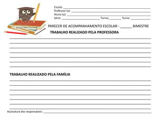 Escola: _________________________________________________________
                                Professor (a): ____________________________________________________
                                Aluno (a): _______________________________________________________
                                Série: _________________________ Turma ________ Turno: _____________


      Simone Helen Drumond   PARECER DE ACOMPANHAMENTO ESCOLAR - ______ BIMESTRE
                      TRABALHO REALIZADO PELA PROFESSORA
 ________________________________________________________________________
 ________________________________________________________________________
 ________________________________________________________________________
 ________________________________________________________________________
 ________________________________________________________________________
 ________________________________________________________________________
 ________________________________________________________________________

 TRABALHO REALIZADO PELA FAMÍLIA
 ________________________________________________________________________
 ________________________________________________________________________
 ________________________________________________________________________
 ________________________________________________________________________
 ________________________________________________________________________
 ________________________________________________________________________
 ________________________________________________________________________
Assinatura dos responsáveis: _______________________________________________________________________
 