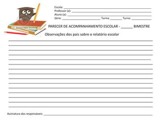 Escola: _________________________________________________________
                                Professor (a): ____________________________________________________
                                Aluno (a): _______________________________________________________
                                Série: _________________________ Turma ________ Turno: _____________


      Simone Helen Drumond   PARECER DE ACOMPANHAMENTO ESCOLAR - ______ BIMESTRE

                  Observações dos pais sobre o relatório escolar
_________________________________________________________________________
_________________________________________________________________________
_________________________________________________________________________
_________________________________________________________________________
________________________________________________________________________
_________________________________________________________________________
_________________________________________________________________________
_________________________________________________________________________
_________________________________________________________________________
_________________________________________________________________________
_________________________________________________________________________
_________________________________________________________________________
_________________________________________________________________________
_________________________________________________________________________
_________________________________________________________________________

Assinatura dos responsáveis: _______________________________________________________________________
 