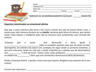 Escola: _________________________________________________________
                                Professor (a): ____________________________________________________
                                Aluno (a): _______________________________________________________
                                Série: _________________________ Turma ________ Turno: _____________


      Simone Helen Drumond   PARECER DE ACOMPANHAMENTO ESCOLAR - ______ BIMESTRE


Aspectos relacionados ao emocional-afetivo

Veja que o nosso interesse pela aluna a faz crescer mesmo que seja em passos lentos, mais, a
mesma quer este interesse da parte de sua família, tememos pelo futuro da menina, que mesmo
sendo muito esperta e inteligente pode não ter estrutura para compreender este contexto tão
confuso.

Esclareço      que     a    escola         vem      oferecendo       a     aluna     desde  a
_________________________________todas as condições possíveis para que ela tenha um bom
desempenho, do contrário ela estaria sem condições de seguir desde os primeiros bimestres, o
que séria uma pena, tendo em vista que a escola empenhou-se e apostou que ela desenvolveria
uma ____________º série de forma serena, como relata professora _______________________
no relatório da ___________º Série, que vem orientando a família acerca deste desinteresse.

Perder o interesse familiar é perder a única coisa que importa. Resgatem isso enquanto ela é uma
criança!

Assinatura dos responsáveis: _______________________________________________________________________
 