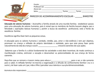 Escola: _________________________________________________________
                                   Professor (a): ____________________________________________________
                                   Aluno (a): _______________________________________________________
                                   Série: _________________________ Turma ________ Turno: _____________


      Simone Helen Drumond    PARECER DE ACOMPANHAMENTO ESCOLAR - ______ BIMESTRE


Educação de valores humanos – Aconselho a família através de uma reunião familiar, estabelecer passos
para uma educação de valores humanos, pois é visível que os membros da família buscam alegria, paz e
felicidade ( aspirações básicas humanas ), porém a busca da excelência profissional, está a frente da
excelência familiar.

Excelência significa fazer bem as pequenas coisas.

A educação para os valores humanos ( verdade, retidão, paz, amor e não-violência ) tem por objetivo,
promover na criança a reflexão da própria identidade e realidade, para que este possa fazer parte
naturalmente da vida da criança e assim ___________________ crescerá coerentes de suas ações.

 Sabemos que a família é a célula fundamental da sociedade e está deve incentivar, de modo continuo a
manifestação criativa, estimular a vocação e desenvolver as potencialidades de sua criança de forma
coerente.

Peço-lhes que se reúnam e tracem metas para educa r____________________para o ser, e não somente
para o saber. A reflexão familiar irá levá-los a organização e a difusão do conhecimento familiar ( eu e o
outro ), de fazer cada um ( pai, mãe e filho ) perceber seus talentos e sua pluridimensionalidade.

Assinatura dos responsáveis: _______________________________________________________________________
 