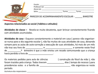 Escola: _________________________________________________________
                                Professor (a): ____________________________________________________
                                Aluno (a): _______________________________________________________
                                Série: _________________________ Turma ________ Turno: _____________


      Simone Helen Drumond   PARECER DE ACOMPANHAMENTO ESCOLAR - ______ BIMESTRE

Aspectos relacionados ao social ( hábitos e atitudes)

Atividades de classe – Revela-se muito desatenta, quer brincar constantemente ficando
com atividades acumuladas.

Atividades de casa - Esquece constantemente o material em casa ( parece não organizar-
se nunca para o dia seguinte escolar ), não faz muitas de suas atividades de casa, deixando
sempre para as aulas de auto-correção a execução de suas atividades, há mais de um mês
não traz seu livro de ______________ e ______________________ e somente neste final
de ___________º bimestre é que a mãe enviou um recado comunicando que a criança
havia perdido o livro de ____________________.

Os materiais pedidos para aula de ciências          ( construção do fóssil da mão ), não
foram trazidos pela criança. Todos tiveram ______________ dias ( tempo do recesso ) para
providencias estes e a família de _________________________ não organizou-se neste
período.
Assinatura dos responsáveis: _______________________________________________________________________
 