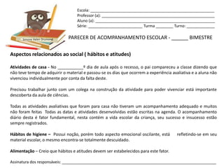 Escola: _________________________________________________________
                                   Professor (a): ____________________________________________________
                                   Aluno (a): _______________________________________________________
                                   Série: _________________________ Turma ________ Turno: _____________


      Simone Helen Drumond    PARECER DE ACOMPANHAMENTO ESCOLAR - ______ BIMESTRE

Aspectos relacionados ao social ( hábitos e atitudes)

Atividades de casa - No ___________º dia de aula após o recesso, o pai compareceu a classe dizendo que
não teve tempo de adquirir o material e passou-se os dias que ocorrem a experiência avaliativa e a aluna não
vivenciou individualmente por conta da falta deste.

Precisou trabalhar junto com um colega na construção da atividade para poder vivenciar está importante
descoberta da aula de ciências.

Todas as atividades avaliativas que foram para casa não tiveram um acompanhamento adequado e muitos
não foram feitas Todas as datas e atividades desenvolvidas estão escritas na agenda. O acompanhamento
diário desta é fator fundamental, nesta contém a vida escolar da criança, seu sucesso e insucesso estão
sempre registrados.

Hábitos de higiene – Possui noção, porém todo aspecto emocional oscilante, está        refletindo-se em seu
material escolar, o mesmo encontra-se totalmente descuidado.

Alimentação – Creio que hábitos e atitudes devem ser estabelecidos para este fator.

Assinatura dos responsáveis: _______________________________________________________________________
 