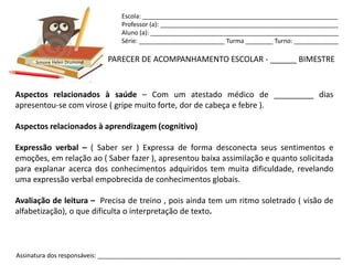 Escola: _________________________________________________________
                                Professor (a): ____________________________________________________
                                Aluno (a): _______________________________________________________
                                Série: _________________________ Turma ________ Turno: _____________


      Simone Helen Drumond   PARECER DE ACOMPANHAMENTO ESCOLAR - ______ BIMESTRE



Aspectos relacionados à saúde – Com um atestado médico de _________ dias
apresentou-se com virose ( gripe muito forte, dor de cabeça e febre ).

Aspectos relacionados à aprendizagem (cognitivo)

Expressão verbal – ( Saber ser ) Expressa de forma desconecta seus sentimentos e
emoções, em relação ao ( Saber fazer ), apresentou baixa assimilação e quanto solicitada
para explanar acerca dos conhecimentos adquiridos tem muita dificuldade, revelando
uma expressão verbal empobrecida de conhecimentos globais.

Avaliação de leitura – Precisa de treino , pois ainda tem um ritmo soletrado ( visão de
alfabetização), o que dificulta o interpretação de texto.



Assinatura dos responsáveis: _______________________________________________________________________
 