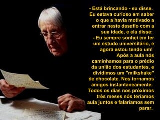 - Está brincando - eu disse.  Eu estava curioso em saber o que a havia motivado a entrar neste desafio com a sua idade, e ela disse:  - Eu sempre sonhei em ter um estudo universitário, e agora estou tendo um!  Após a aula nós caminhamos para o prédio da união dos estudantes, e dividimos um "milkshake" de chocolate. Nos tornamos amigos instantaneamente.  Todos os dias nos próximos três meses nós teríamos aula juntos e falaríamos sem parar.  