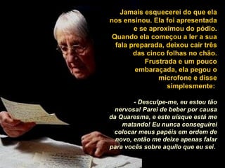 Jamais esquecerei do que ela nos ensinou. Ela foi apresentada e se aproximou do pódio. Quando ela começou a ler a sua fala preparada, deixou cair três das cinco folhas no chão. Frustrada e um pouco embaraçada, ela pegou o microfone e disse simplesmente:  - Desculpe-me, eu estou tão nervosa! Parei de beber por causa da Quaresma, e este uísque está me matando! Eu nunca conseguirei colocar meus papéis em ordem de novo, então me deixe apenas falar para vocês sobre aquilo que eu sei.   