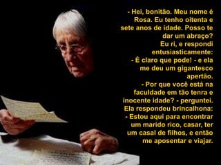 - Hei, bonitão. Meu nome é Rosa. Eu tenho oitenta e sete anos de idade. Posso te dar um abraço? Eu ri, e respondi entusiasticamente: - É claro que pode! - e ela me deu um gigantesco apertão. - Por que você está na faculdade em tão tenra e inocente idade? - perguntei. Ela respondeu brincalhona: - Estou aqui para encontrar um marido rico, casar, ter um casal de filhos, e então me aposentar e viajar. 