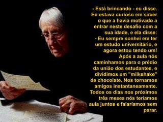 - Está brincando - eu disse. Eu estava curioso em saber o que a havia motivado a entrar neste desafio com a sua idade, e ela disse: - Eu sempre sonhei em ter um estudo universitário, e agora estou tendo um! Após a aula nós caminhamos para o prédio da união dos estudantes, e dividimos um "milkshake" de chocolate. Nos tornamos amigos instantaneamente. Todos os dias nos próximos três meses nós teríamos aula juntos e falaríamos sem parar. 