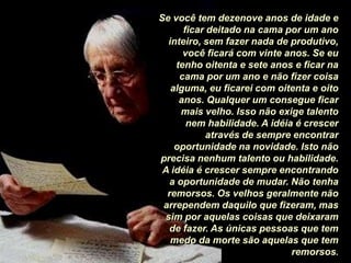 Se você tem dezenove anos de idade e ficar deitado na cama por um ano inteiro, sem fazer nada de produtivo, você ficará com vinte anos. Se eu tenho oitenta e sete anos e ficar na cama por um ano e não fizer coisa alguma, eu ficarei com oitenta e oito anos. Qualquer um consegue ficar mais velho. Isso não exige talento nem habilidade. A idéia é crescer através de sempre encontrar oportunidade na novidade. Isto não precisa nenhum talento ou habilidade. A idéia é crescer sempre encontrando a oportunidade de mudar. Não tenha remorsos. Os velhos geralmente não arrependem daquilo que fizeram, mas sim por aquelas coisas que deixaram de fazer. As únicas pessoas que tem medo da morte são aquelas que tem remorsos.