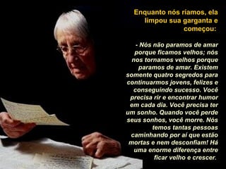 Enquanto nós ríamos, ela limpou sua garganta e começou:   - Nós não paramos de amar porque ficamos velhos; nós nos tornamos velhos porque paramos de amar. Existem somente quatro segredos para continuarmos jovens, felizes e conseguindo sucesso. Você precisa rir e encontrar humor em cada dia. Você precisa ter um sonho. Quando você perde seus sonhos, você morre. Nós temos tantas pessoas caminhando por aí que estão mortas e nem desconfiam! Há uma enorme diferença entre ficar velho e crescer .  