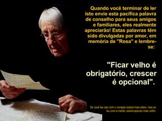 Quando você terminar de ler isto envie esta pacífica palavra de conselho para seus amigos e familiares, eles realmente apreciarão! Estas palavras têm sido divulgadas por amor, em memória de "Rosa" e lembre-se:  "Ficar velho é obrigatório, crescer é opcional".   Se você leu isso com o coração estará mais sábio, mas se leu com a mente, estará apenas mais velho . 