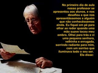 No primeiro dia de aula nosso professor se apresentou aos alunos, e nos desafiou a que nos apresentássemos a alguém que não conhecêssemos ainda. Eu fiquei em pé para olhar ao redor quando uma mão suave tocou meu ombro. Olhei para trás e vi uma pequena senhora, velhinha e enrugada, sorrindo radiante para mim, com um sorriso que iluminava todo o seu ser.  Ela disse:  