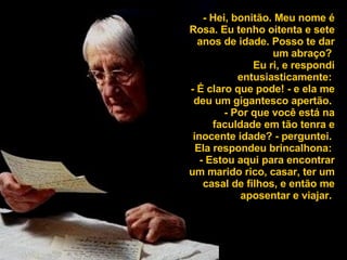 - Hei, bonitão. Meu nome é Rosa. Eu tenho oitenta e sete anos de idade. Posso te dar um abraço?  Eu ri, e respondi entusiasticamente:  - É claro que pode! - e ela me deu um gigantesco apertão.  - Por que você está na faculdade em tão tenra e inocente idade? - perguntei.  Ela respondeu brincalhona:  - Estou aqui para encontrar um marido rico, casar, ter um casal de filhos, e então me aposentar e viajar.  