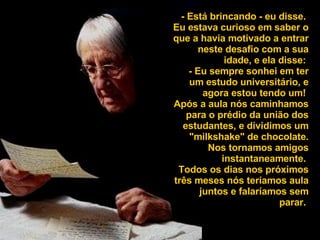 - Está brincando - eu disse.  Eu estava curioso em saber o que a havia motivado a entrar neste desafio com a sua idade, e ela disse:  - Eu sempre sonhei em ter um estudo universitário, e agora estou tendo um!  Após a aula nós caminhamos para o prédio da união dos estudantes, e dividimos um "milkshake" de chocolate. Nos tornamos amigos instantaneamente.  Todos os dias nos próximos três meses nós teríamos aula juntos e falaríamos sem parar.  