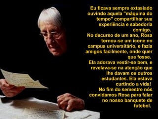 Eu ficava sempre extasiado ouvindo aquela "máquina do tempo" compartilhar sua experiência e sabedoria comigo.  No decurso de um ano, Rosa tornou-se um ícone no campus universitário, e fazia amigos facilmente, onde quer que fosse.  Ela adorava vestir-se bem, e revelava-se na atenção que lhe davam os outros estudantes. Ela estava curtindo a vida!  No fim do semestre nós convidamos Rosa para falar no nosso banquete de futebol.  
