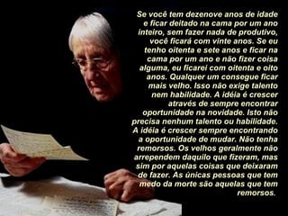 Se você tem dezenove anos de idade e ficar deitado na cama por um ano inteiro, sem fazer nada de produtivo, você ficará com vinte anos. Se eu tenho oitenta e sete anos e ficar na cama por um ano e não fizer coisa alguma, eu ficarei com oitenta e oito anos. Qualquer um consegue ficar mais velho. Isso não exige talento nem habilidade. A idéia é crescer através de sempre encontrar oportunidade na novidade. Isto não precisa nenhum talento ou habilidade. A idéia é crescer sempre encontrando a oportunidade de mudar. Não tenha remorsos. Os velhos geralmente não arrependem daquilo que fizeram, mas sim por aquelas coisas que deixaram de fazer. As únicas pessoas que tem medo da morte são aquelas que tem remorsos .   