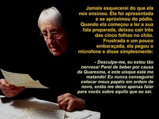 Jamais esquecerei do que ela nos ensinou. Ela foi apresentada e se aproximou do pódio. Quando ela começou a ler a sua fala preparada, deixou cair três das cinco folhas no chão. Frustrada e um pouco embaraçada, ela pegou o microfone e disse simplesmente:  - Desculpe-me, eu estou tão nervosa! Parei de beber por causa da Quaresma, e este uísque está me matando! Eu nunca conseguirei colocar meus papéis em ordem de novo, então me deixe apenas falar para vocês sobre aquilo que eu sei.   