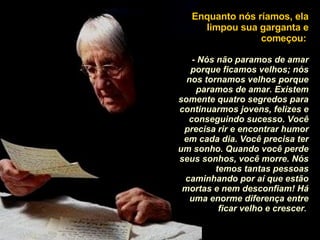 Enquanto nós ríamos, ela limpou sua garganta e começou:   - Nós não paramos de amar porque ficamos velhos; nós nos tornamos velhos porque paramos de amar. Existem somente quatro segredos para continuarmos jovens, felizes e conseguindo sucesso. Você precisa rir e encontrar humor em cada dia. Você precisa ter um sonho. Quando você perde seus sonhos, você morre. Nós temos tantas pessoas caminhando por aí que estão mortas e nem desconfiam! Há uma enorme diferença entre ficar velho e crescer .  