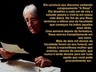 Ela concluiu seu discurso cantando corajosamente "A Rosa".  Ela desafiou a cada um de nós a estudar poesia e vivê-la em nossa vida diária. No fim do ano Rosa terminou o último ano da faculdade que começou há todos aqueles anos atrás.  Uma semana depois da formatura, Rosa morreu tranqüilamente em seu sono.  Mais de dois mil alunos da faculdade foram ao seu funeral, em tributo à maravilhosa mulher que ensinou, através de exemplo, que nunca é tarde demais para ser tudo aquilo que você pode provavelmente ser.   